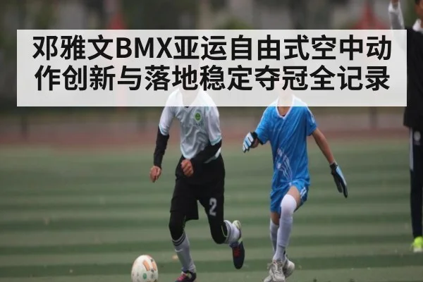 邓雅文BMX亚运自由式空中动作创新与落地稳定夺冠全记录 | BSPORTS