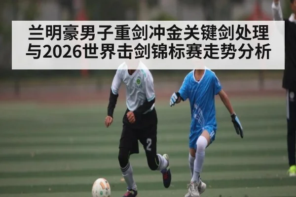 兰明豪男子重剑冲金关键剑处理与2026世界击剑锦标赛走势分析（BSPORTS）