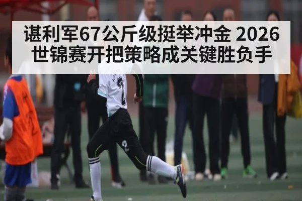 谌利军67公斤级挺举冲金 2026世锦赛开把策略成关键胜负手（BSPORTS）
